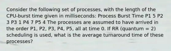 Consider the following set of processes, with the length of the CPU-burst time given in milliseconds: Process Burst Time P1 5 P2 3 P3 1 P4 7 P5 4 The processes are assumed to have arrived in the order P1, P2, P3, P4, P5, all at time 0. If RR (quantum = 2) scheduling is used, what is the average turnaround time of these processes?