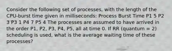 Consider the following set of processes, with the length of the CPU-burst time given in milliseconds: Process Burst Time P1 5 P2 3 P3 1 P4 7 P5 4 The processes are assumed to have arrived in the order P1, P2, P3, P4, P5, all at time 0. If RR (quantum = 2) scheduling is used, what is the average waiting time of these processes?