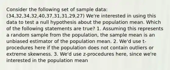 Consider the following set of sample data: (34,32,34,32,40,37,31,31,29,27) We're interested in using this data to test a null hypothesis about the population mean. Which of the following statements are true? 1. Assuming this represents a random sample from the population, the sample mean is an unbiased estimator of the population mean. 2. We'd use t-procedures here if the population does not contain outliers or extreme skewness. 3. We'd use z-procedures here, since we're interested in the population mean