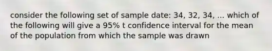 consider the following set of sample date: 34, 32, 34, ... which of the following will give a 95% t confidence interval for the mean of the population from which the sample was drawn