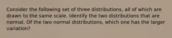 Consider the following set of three​ distributions, all of which are drawn to the same scale. Identify the two distributions that are normal. Of the two normal​ distributions, which one has the larger​ variation?