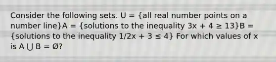 Consider the following sets. U = (all real number points on a number line)A = (solutions to the inequality 3x + 4 ≥ 13)B = (solutions to the inequality 1/2x + 3 ≤ 4) For which values of x is A ⋃ B = Ø?