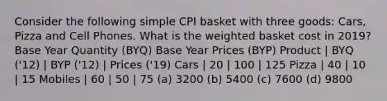 Consider the following simple CPI basket with three goods: Cars, Pizza and Cell Phones. What is the weighted basket cost in 2019? Base Year Quantity (BYQ) Base Year Prices (BYP) Product | BYQ ('12) | BYP ('12) | Prices ('19) Cars | 20 | 100 | 125 Pizza | 40 | 10 | 15 Mobiles | 60 | 50 | 75 (a) 3200 (b) 5400 (c) 7600 (d) 9800