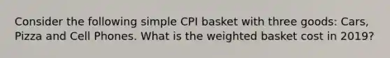 Consider the following simple CPI basket with three goods: Cars, Pizza and Cell Phones. What is the weighted basket cost in 2019?