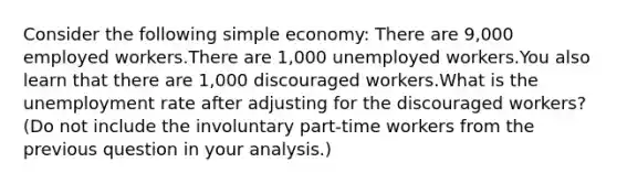 Consider the following simple economy: There are 9,000 employed workers.There are 1,000 unemployed workers.You also learn that there are 1,000 discouraged workers.What is the unemployment rate after adjusting for the discouraged workers? (Do not include the involuntary part-time workers from the previous question in your analysis.)