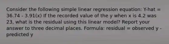 Consider the following simple linear regression equation: Y-hat = 36.74 - 3.91(x) If the recorded value of the y when x is 4.2 was 23, what is the residual using this linear model? Report your answer to three decimal places. Formula: residual = observed y - predicted y