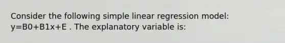 Consider the following simple linear regression model: y=B0+B1x+E . The explanatory variable is: