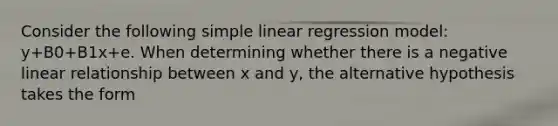 Consider the following simple linear regression model: y+B0+B1x+e. When determining whether there is a negative linear relationship between x and y, the alternative hypothesis takes the form