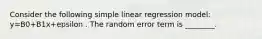 Consider the following simple linear regression model: y=B0+B1x+epsilon . The random error term is ________.