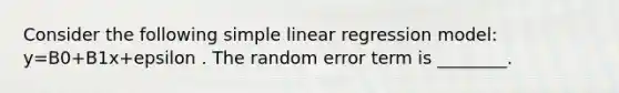 Consider the following simple linear regression model: y=B0+B1x+epsilon . The random error term is ________.