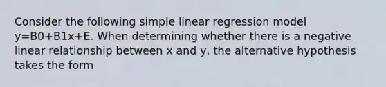 Consider the following simple linear regression model y=B0+B1x+E. When determining whether there is a negative linear relationship between x and y, the alternative hypothesis takes the form