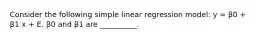 Consider the following simple linear regression model: y = β0 + β1 x + E. β0 and β1 are __________.