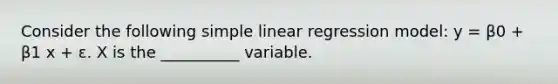 Consider the following simple linear regression model: y = β0 + β1 x + ε. X is the __________ variable.