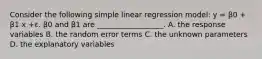 Consider the following simple linear regression model: y = β0 + β1 x +ε. β0 and β1 are __________________. A. the response variables B. the random error terms C. the unknown parameters D. the explanatory variables