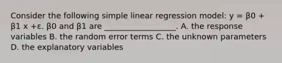 Consider the following simple linear regression model: y = β0 + β1 x +ε. β0 and β1 are __________________. A. the response variables B. the random error terms C. the unknown parameters D. the explanatory variables