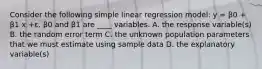 Consider the following simple linear regression model: y = β0 + β1 x +ε. β0 and β1 are ____ variables. A. the response variable(s) B. the random error term C. the unknown population parameters that we must estimate using sample data D. the explanatory variable(s)