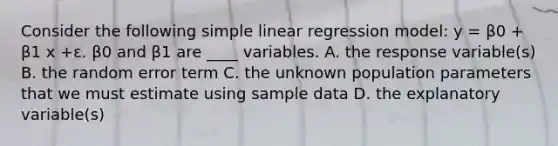 Consider the following simple linear regression model: y = β0 + β1 x +ε. β0 and β1 are ____ variables. A. the response variable(s) B. the random error term C. the unknown population parameters that we must estimate using sample data D. the explanatory variable(s)