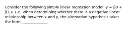 Consider the following simple linear regression model: y = β0 + β1 x + ε. When determining whether there is a negative linear relationship between x and y, the alternative hypothesis takes the form ______________.