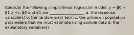 Consider the following simple linear regression model: y = β0 + β1 x +ε. β0 and β1 are __________________. a. the response variable(s) b. the random error term c. the unknown population parameters that we must estimate using sample data d. the explanatory variable(s)