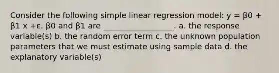 Consider the following simple linear regression model: y = β0 + β1 x +ε. β0 and β1 are __________________. a. the response variable(s) b. the random error term c. the unknown population parameters that we must estimate using sample data d. the explanatory variable(s)