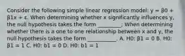 Consider the following simple linear regression model: y = β0 + β1x + ε. When determining whether x significantly influences y, the null hypothesis takes the form _________; When determining whether there is a one to one relationship between x and y, the null hypothesis takes the form ___________. A. H0: β1 = 0 B. H0: β1 = 1 C. H0: b1 = 0 D. H0: b1 = 1