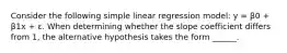 Consider the following simple linear regression model: y = β0 + β1x + ε. When determining whether the slope coefficient differs from 1, the alternative hypothesis takes the form ______.