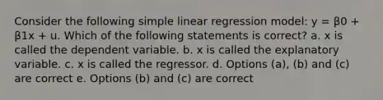 Consider the following simple linear regression model: y = β0 + β1x + u. Which of the following statements is correct? a. x is called the dependent variable. b. x is called the explanatory variable. c. x is called the regressor. d. Options (a), (b) and (c) are correct e. Options (b) and (c) are correct