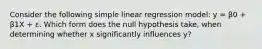 Consider the following simple linear regression model: y = β0 + β1X + ε. Which form does the null hypothesis take, when determining whether x significantly influences y?