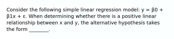 Consider the following simple linear regression model: y = β0 + β1x + ε. When determining whether there is a positive linear relationship between x and y, the alternative hypothesis takes the form ________.