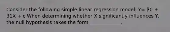 Consider the following <a href='https://www.questionai.com/knowledge/kuO8H0fiMa-simple-linear-regression' class='anchor-knowledge'>simple linear regression</a> model: Y= β0 + β1X + ε When determining whether X significantly influences Y, the null hypothesis takes the form _____________.