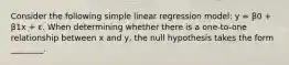 Consider the following simple linear regression model: y = β0 + β1x + ε. When determining whether there is a one-to-one relationship between x and y, the null hypothesis takes the form ________.