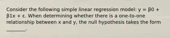 Consider the following simple linear regression model: y = β0 + β1x + ε. When determining whether there is a one-to-one relationship between x and y, the null hypothesis takes the form ________.