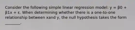 Consider the following simple linear regression model: y = β0 + β1x + ε. When determining whether there is a one-to-one relationship between xand y, the null hypothesis takes the form ________.