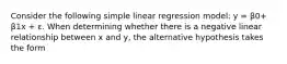 Consider the following simple linear regression model: y = β0+ β1x + ε. When determining whether there is a negative linear relationship between x and y, the alternative hypothesis takes the form