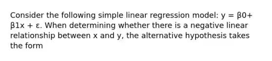 Consider the following simple linear regression model: y = β0+ β1x + ε. When determining whether there is a negative linear relationship between x and y, the alternative hypothesis takes the form