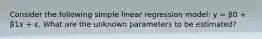 Consider the following simple linear regression model: y = β0 + β1x + ε. What are the unknown parameters to be estimated?
