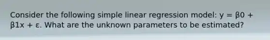 Consider the following simple linear regression model: y = β0 + β1x + ε. What are the unknown parameters to be estimated?