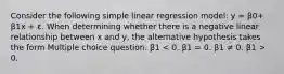 Consider the following simple linear regression model: y = β0+ β1x + ε. When determining whether there is a negative linear relationship between x and y, the alternative hypothesis takes the form Multiple choice question. β1 0.