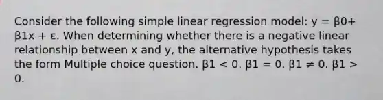 Consider the following <a href='https://www.questionai.com/knowledge/kuO8H0fiMa-simple-linear-regression' class='anchor-knowledge'>simple linear regression</a> model: y = β0+ β1x + ε. When determining whether there is a negative linear relationship between x and y, the alternative hypothesis takes the form Multiple choice question. β1 0.