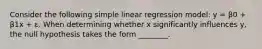 Consider the following simple linear regression model: y = β0 + β1x + ε. When determining whether x significantly influences y, the null hypothesis takes the form ________.