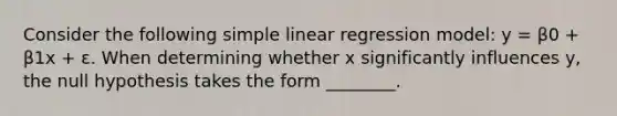 Consider the following simple linear regression model: y = β0 + β1x + ε. When determining whether x significantly influences y, the null hypothesis takes the form ________.