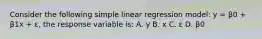 Consider the following simple linear regression model: y = β0 + β1x + ε, the response variable is: A. y B. x C. ε D. β0