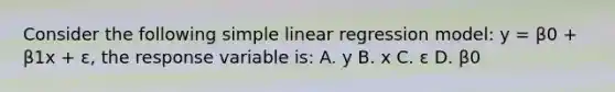 Consider the following <a href='https://www.questionai.com/knowledge/kuO8H0fiMa-simple-linear-regression' class='anchor-knowledge'>simple linear regression</a> model: y = β0 + β1x + ε, the response variable is: A. y B. x C. ε D. β0