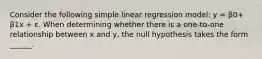 Consider the following simple linear regression model: y = β0+ β1x + ε. When determining whether there is a one-to-one relationship between x and y, the null hypothesis takes the form ______.