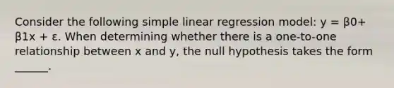 Consider the following simple linear regression model: y = β0+ β1x + ε. When determining whether there is a one-to-one relationship between x and y, the null hypothesis takes the form ______.