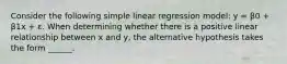 Consider the following simple linear regression model: y = β0 + β1x + ε. When determining whether there is a positive linear relationship between x and y, the alternative hypothesis takes the form ______.