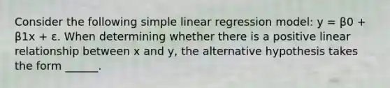 Consider the following simple linear regression model: y = β0 + β1x + ε. When determining whether there is a positive linear relationship between x and y, the alternative hypothesis takes the form ______.