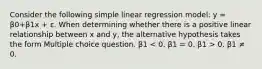 Consider the following simple linear regression model: y = β0+β1x + ε. When determining whether there is a positive linear relationship between x and y, the alternative hypothesis takes the form Multiple choice question. β1 0. β1 ≠ 0.