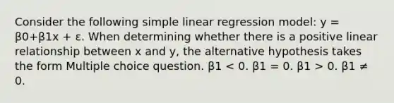 Consider the following <a href='https://www.questionai.com/knowledge/kuO8H0fiMa-simple-linear-regression' class='anchor-knowledge'>simple linear regression</a> model: y = β0+β1x + ε. When determining whether there is a positive linear relationship between x and y, the alternative hypothesis takes the form Multiple choice question. β1 0. β1 ≠ 0.