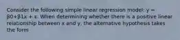 Consider the following simple linear regression model: y = β0+β1x + ε. When determining whether there is a positive linear relationship between x and y, the alternative hypothesis takes the form